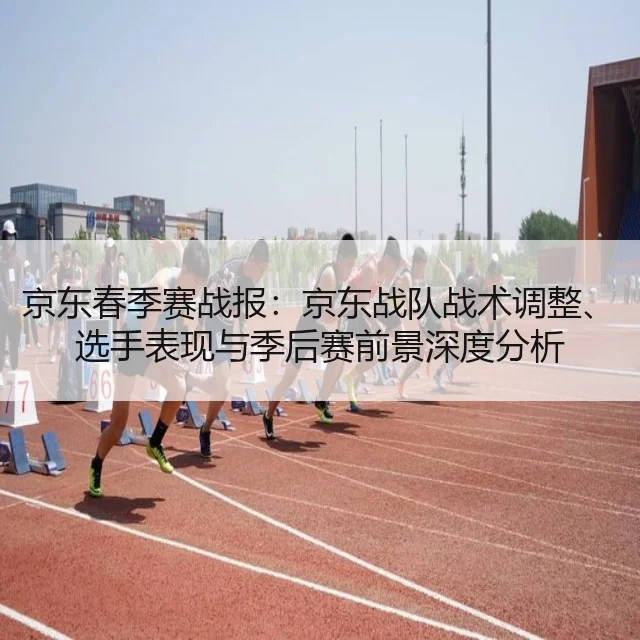 京东春季赛战报：京东战队战术调整、选手表现与季后赛前景深度分析